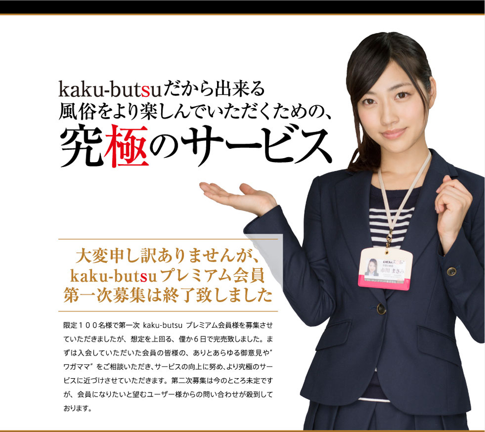 kaku-butsuだから出来る、風俗をより楽しんでもらえるための、究極のサービス 大変申し訳ありませんが、kaku-butsuプレミアム会員第一次募集は終了致しました。限定100名様で第一次kaku-butsuプレミアム会員様を募集させていただきましたが、想定を上回る、僅か６日で完売いたしました。まずは入会していただいた会員の皆様のありとあらゆる御意見やワガママをご相談いただき、サービス向上に努め、より究極のサービスに近づけさせていただきます。第二次募集は今のところ未定ですが、会員になりたいと望むユーザー様からの問い合わせが殺到しております。